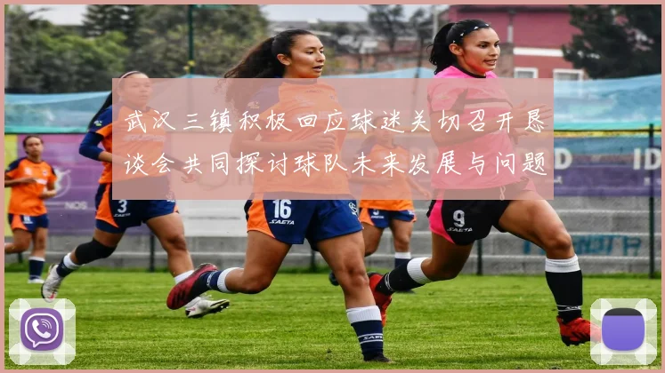 武汉三镇积极回应球迷关切召开恳谈会共同探讨球队未来发展与问题解决