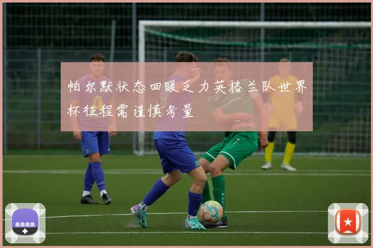 帕尔默状态回暖乏力英格兰队世界杯征程需谨慎考量