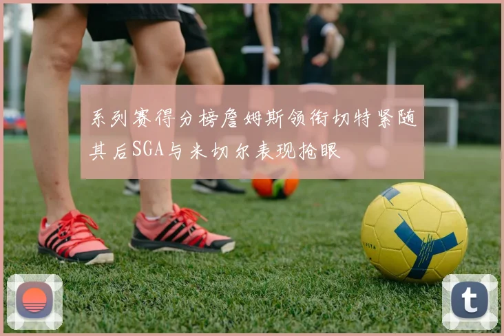 系列赛得分榜詹姆斯领衔切特紧随其后SGA与米切尔表现抢眼