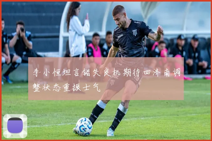 李小恒坦言错失良机期待回济南调整状态重振士气