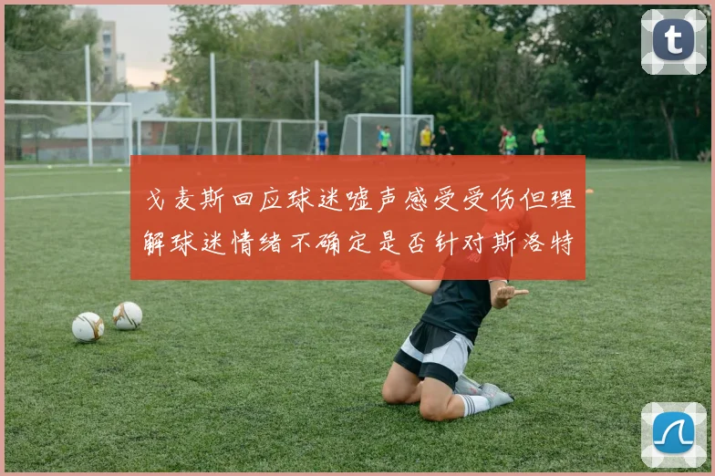戈麦斯回应球迷嘘声感受受伤但理解球迷情绪不确定是否针对斯洛特
