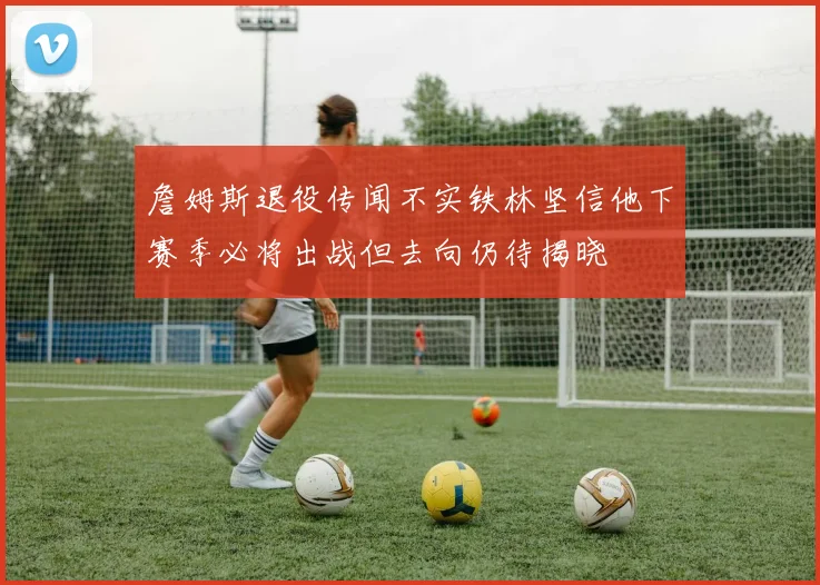 詹姆斯退役传闻不实铁林坚信他下赛季必将出战但去向仍待揭晓